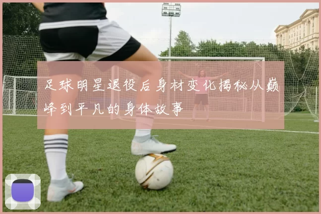 足球明星退役后身材变化揭秘从巅峰到平凡的身体故事