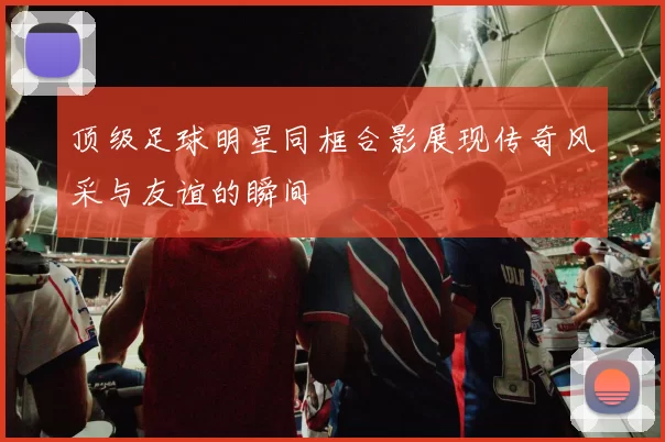 顶级足球明星同框合影展现传奇风采与友谊的瞬间