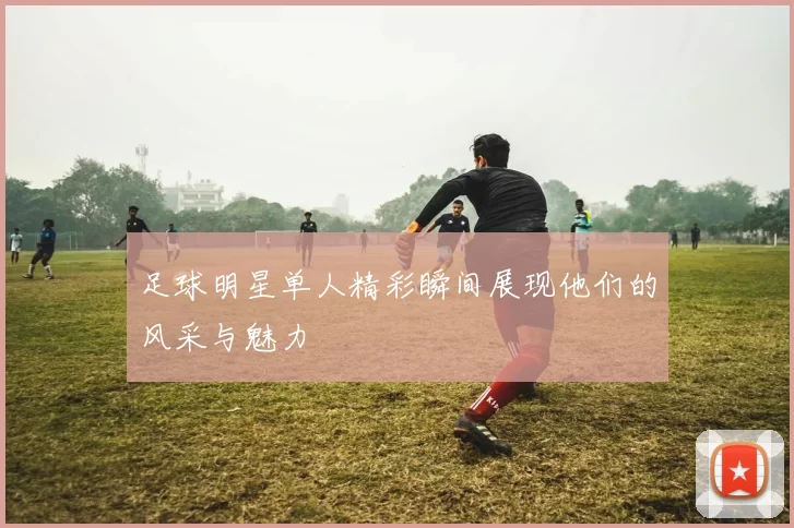 足球明星单人精彩瞬间展现他们的风采与魅力