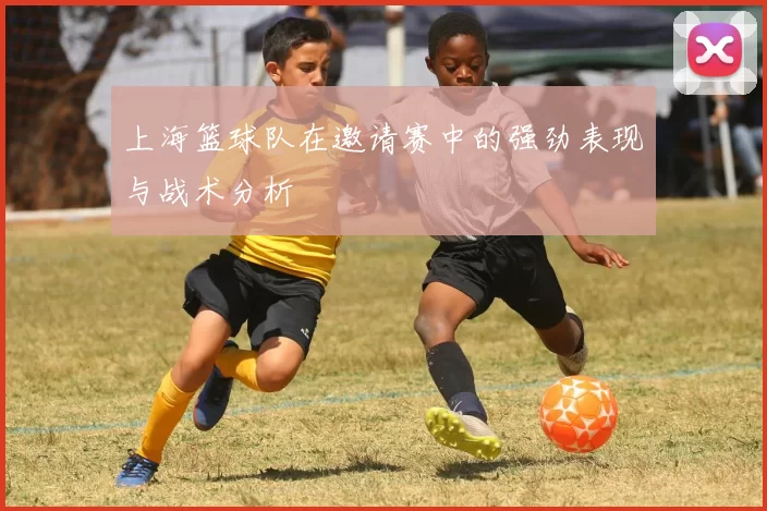 上海篮球队在邀请赛中的强劲表现与战术分析