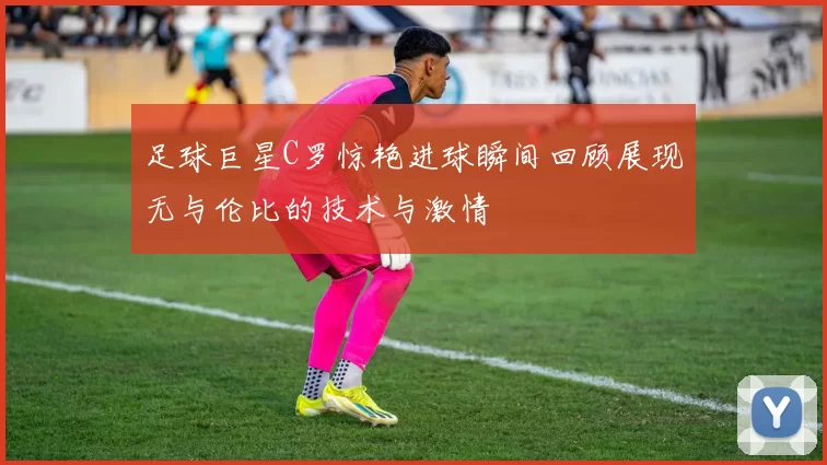 足球巨星C罗惊艳进球瞬间回顾展现无与伦比的技术与激情