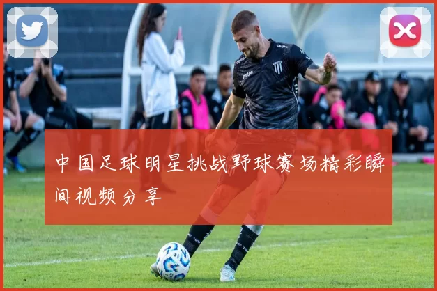 中国足球明星挑战野球赛场精彩瞬间视频分享