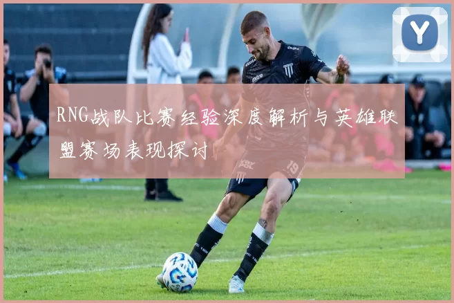 RNG战队比赛经验深度解析与英雄联盟赛场表现探讨