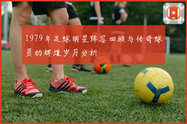 1979年足球明星阵容回顾与传奇球员的辉煌岁月分析