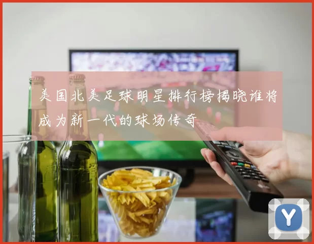 美国北美足球明星排行榜揭晓谁将成为新一代的球场传奇