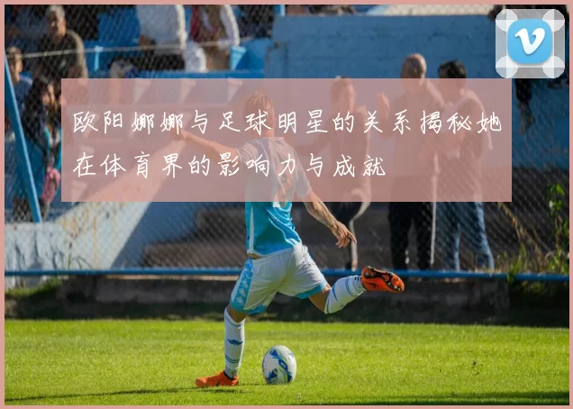 欧阳娜娜与足球明星的关系揭秘她在体育界的影响力与成就