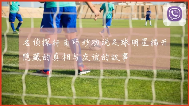 名侦探柯南巧妙劝说足球明星揭开隐藏的真相与友谊的故事