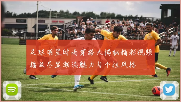 足球明星时尚穿搭大揭秘精彩视频播放尽显潮流魅力与个性风格