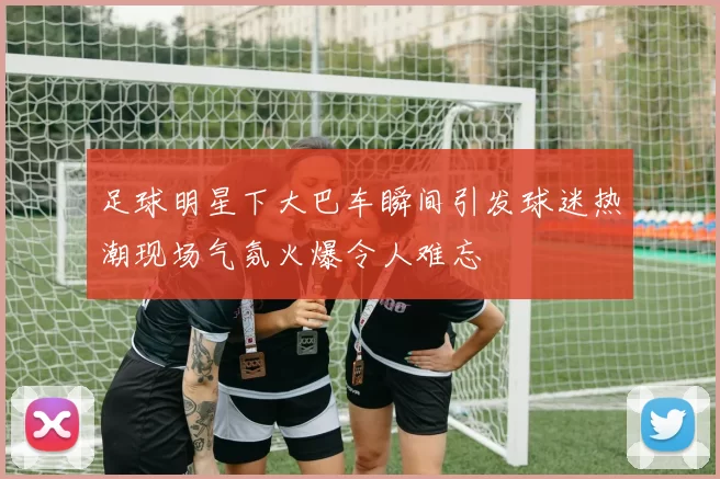 足球明星下大巴车瞬间引发球迷热潮现场气氛火爆令人难忘