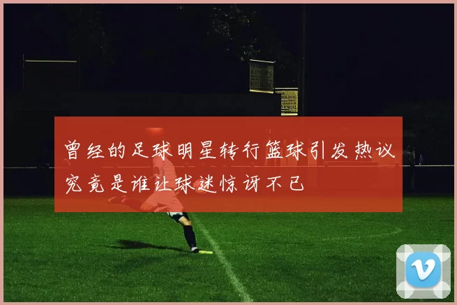 曾经的足球明星转行篮球引发热议究竟是谁让球迷惊讶不已