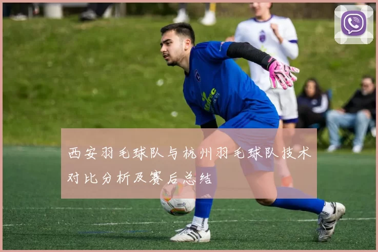 西安羽毛球队与杭州羽毛球队技术对比分析及赛后总结