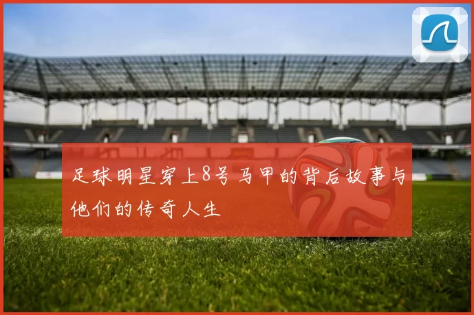 足球明星穿上8号马甲的背后故事与他们的传奇人生