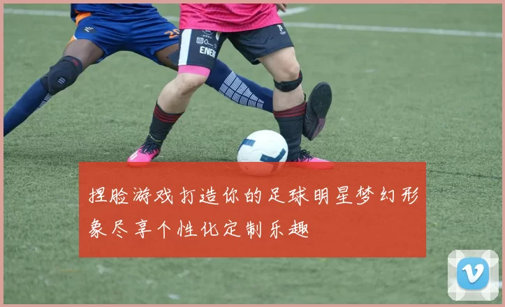 捏脸游戏打造你的足球明星梦幻形象尽享个性化定制乐趣