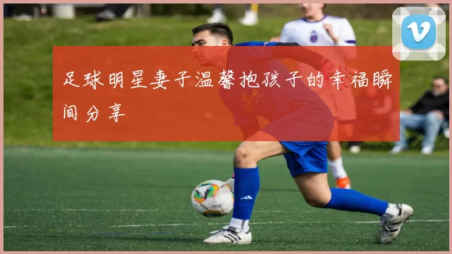 足球明星妻子温馨抱孩子的幸福瞬间分享