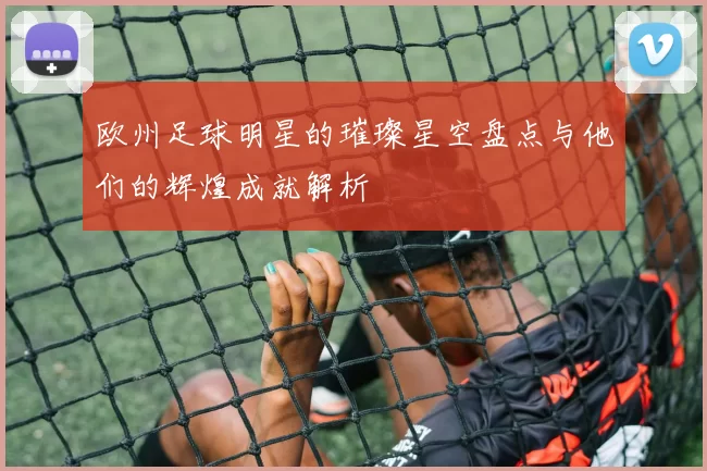 欧州足球明星的璀璨星空盘点与他们的辉煌成就解析