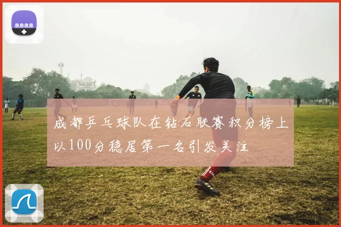 成都乒乓球队在钻石联赛积分榜上以100分稳居第一名引发关注