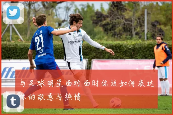 与足球明星面对面时你该如何表达你的敬意与热情