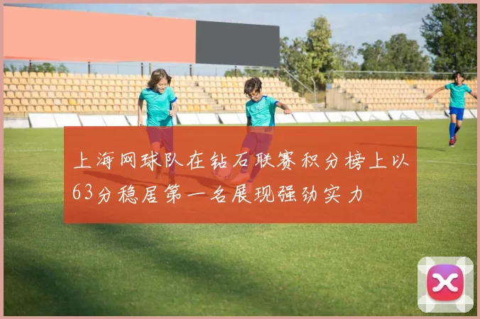 上海网球队在钻石联赛积分榜上以63分稳居第一名展现强劲实力