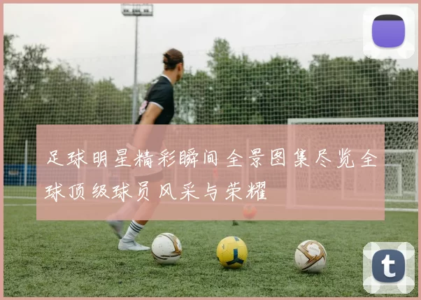 足球明星精彩瞬间全景图集尽览全球顶级球员风采与荣耀