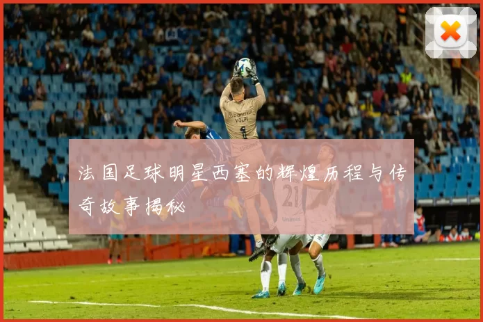 法国足球明星西塞的辉煌历程与传奇故事揭秘