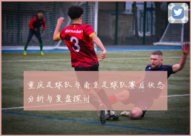 重庆足球队与南京足球队赛后状态分析与复盘探讨