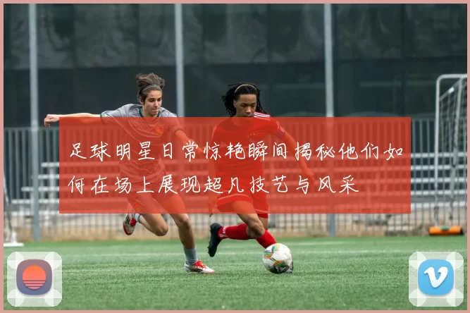 足球明星日常惊艳瞬间揭秘他们如何在场上展现超凡技艺与风采