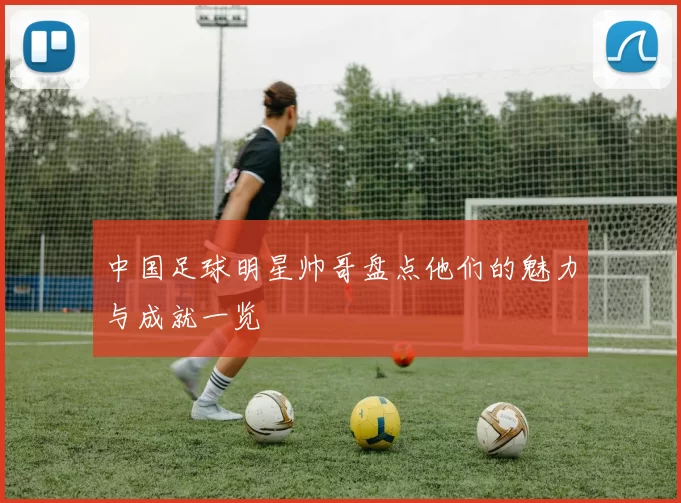 中国足球明星帅哥盘点他们的魅力与成就一览