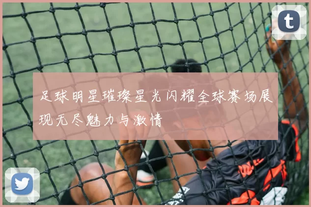 足球明星璀璨星光闪耀全球赛场展现无尽魅力与激情