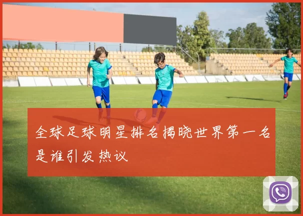 全球足球明星排名揭晓世界第一名是谁引发热议