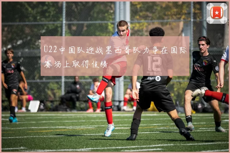 U22中国队迎战墨西哥队力争在国际赛场上取得佳绩