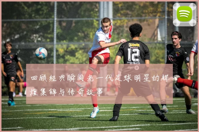 回顾经典瞬间老一代足球明星的辉煌集锦与传奇故事