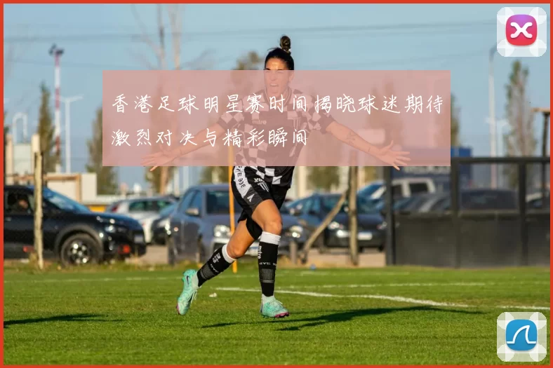 香港足球明星赛时间揭晓球迷期待激烈对决与精彩瞬间