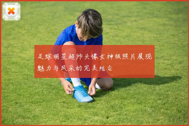 足球明星超帅头像女神级照片展现魅力与风采的完美结合