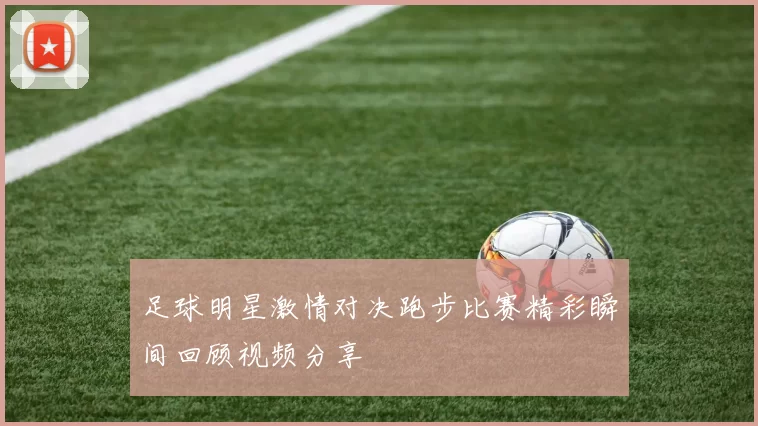 足球明星激情对决跑步比赛精彩瞬间回顾视频分享