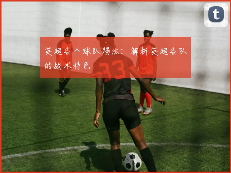 英超各个球队踢法：解析英超各队的战术特色