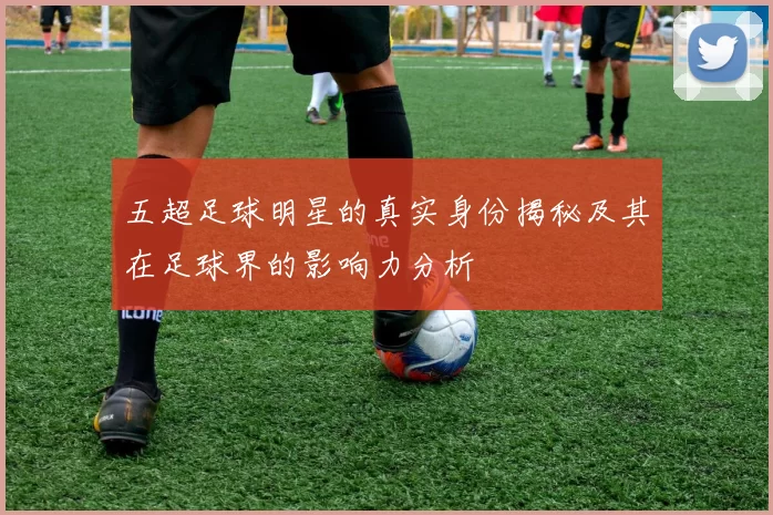 五超足球明星的真实身份揭秘及其在足球界的影响力分析