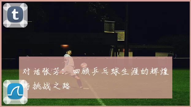 对话张芳：回顾乒乓球生涯的辉煌与挑战之路
