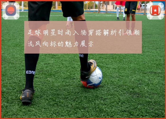 足球明星时尚入场穿搭解析引领潮流风向标的魅力展示