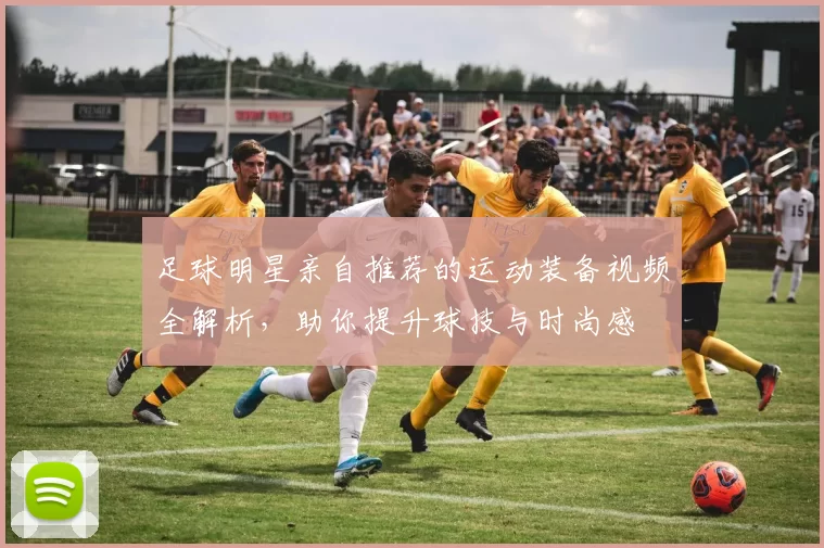 足球明星亲自推荐的运动装备视频全解析，助你提升球技与时尚感