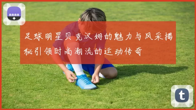 足球明星贝克汉姆的魅力与风采揭秘引领时尚潮流的运动传奇