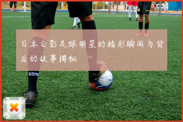 日本合影足球明星的精彩瞬间与背后的故事揭秘