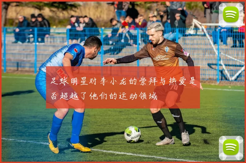 足球明星对李小龙的崇拜与热爱是否超越了他们的运动领域