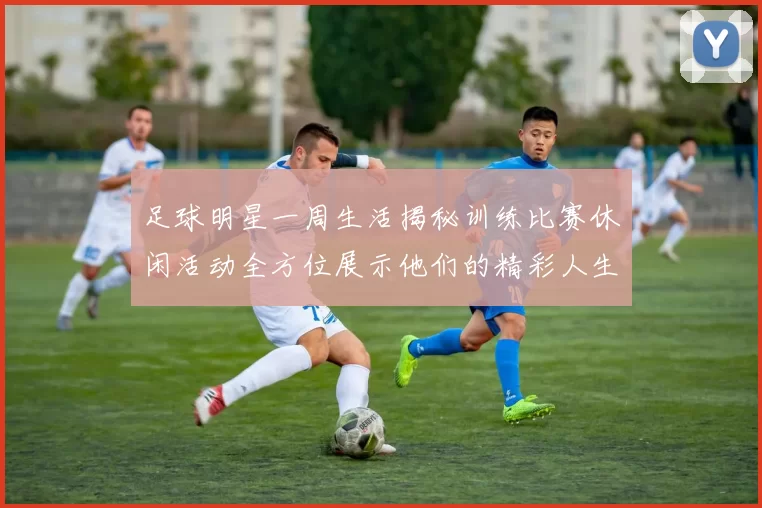 足球明星一周生活揭秘训练比赛休闲活动全方位展示他们的精彩人生