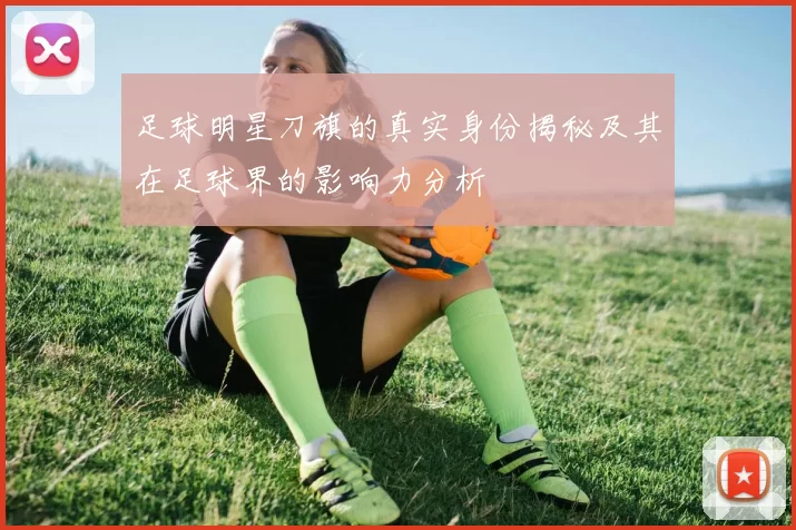 足球明星刀旗的真实身份揭秘及其在足球界的影响力分析