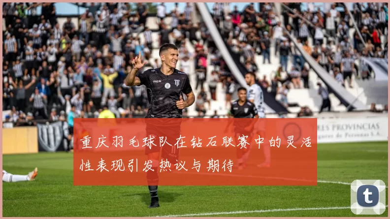 重庆羽毛球队在钻石联赛中的灵活性表现引发热议与期待
