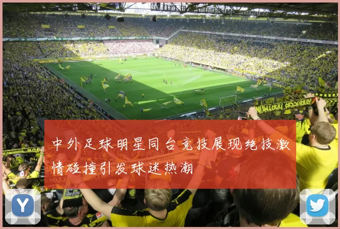 中外足球明星同台竞技展现绝技激情碰撞引发球迷热潮