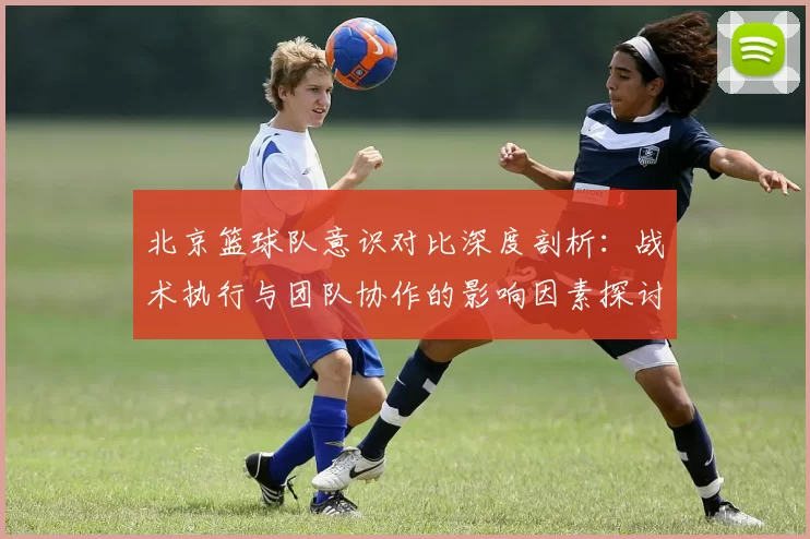 北京篮球队意识对比深度剖析：战术执行与团队协作的影响因素探讨
