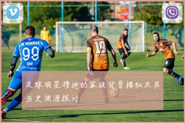 足球明星穆迪的家族背景揭秘及其历史渊源探讨
