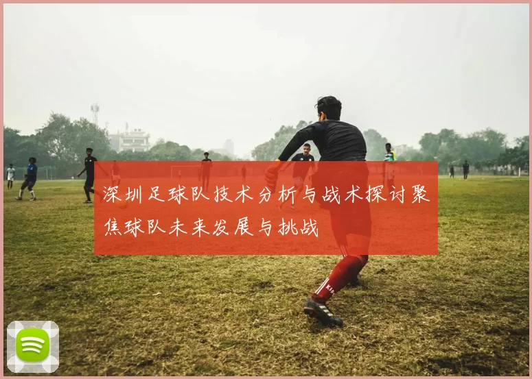 深圳足球队技术分析与战术探讨聚焦球队未来发展与挑战