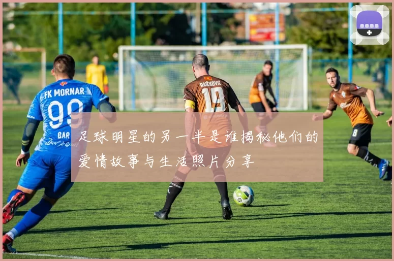 足球明星的另一半是谁揭秘他们的爱情故事与生活照片分享